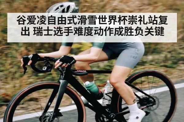 谷爱凌自由式滑雪世界杯崇礼站复出 瑞士选手难度动作成胜负关键